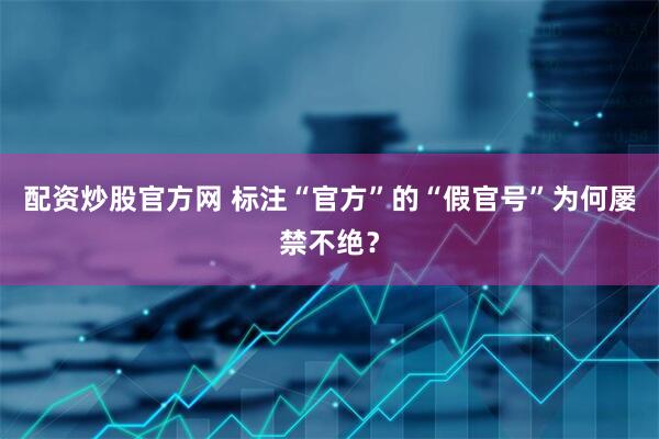 配资炒股官方网 标注“官方”的“假官号”为何屡禁不绝？