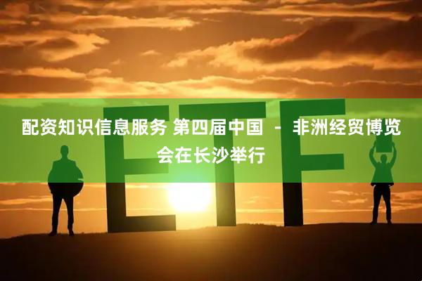 配资知识信息服务 第四届中国 － 非洲经贸博览会在长沙举行