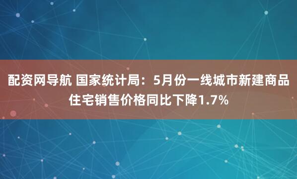 配资网导航 国家统计局：5月份一线城市新建商品住宅销售价格同比下降1.7%