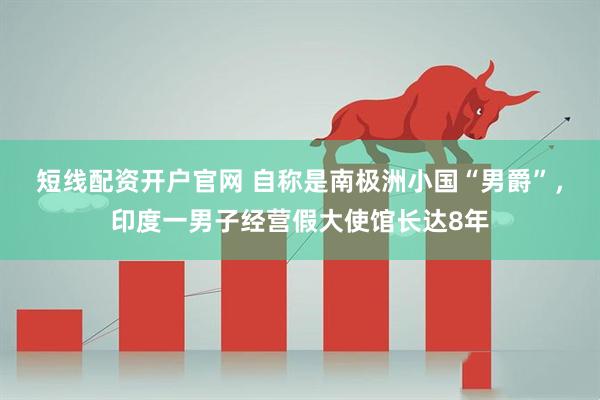 短线配资开户官网 自称是南极洲小国“男爵”，印度一男子经营假大使馆长达8年