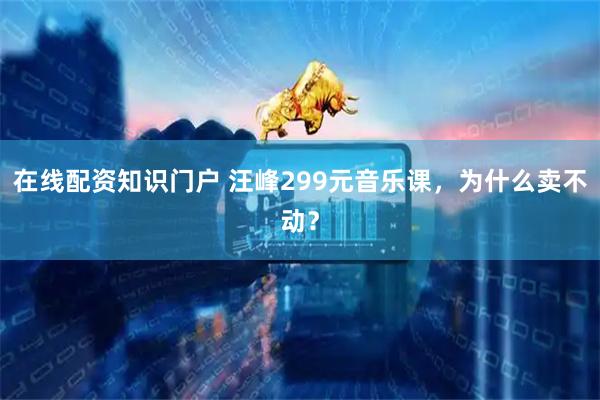 在线配资知识门户 汪峰299元音乐课，为什么卖不动？