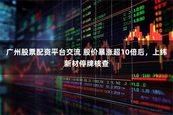 广州股票配资平台交流 股价暴涨超10倍后，上纬新材停牌核查