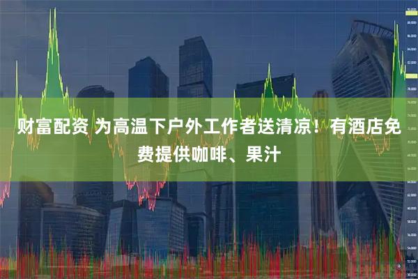 财富配资 为高温下户外工作者送清凉！有酒店免费提供咖啡、果汁
