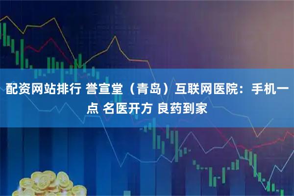 配资网站排行 誉宣堂（青岛）互联网医院：手机一点 名医开方 良药到家