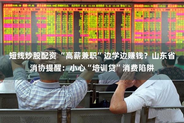 短线炒股配资 “高薪兼职”边学边赚钱？山东省消协提醒：小心“培训贷”消费陷阱