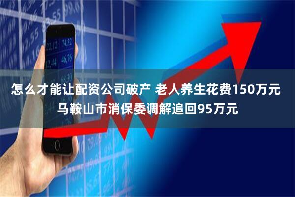 怎么才能让配资公司破产 老人养生花费150万元 马鞍山市消保委调解追回95万元