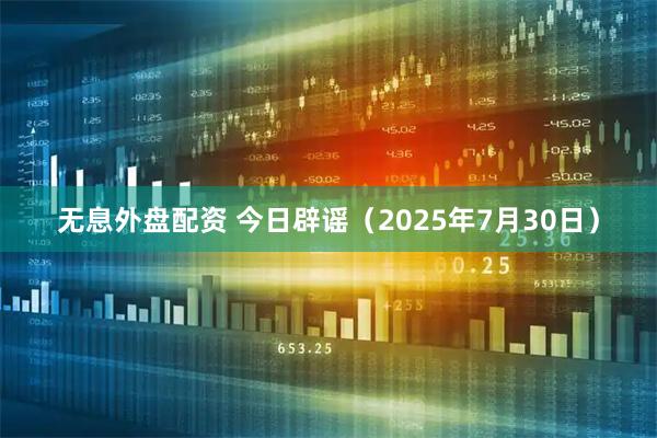 无息外盘配资 今日辟谣（2025年7月30日）