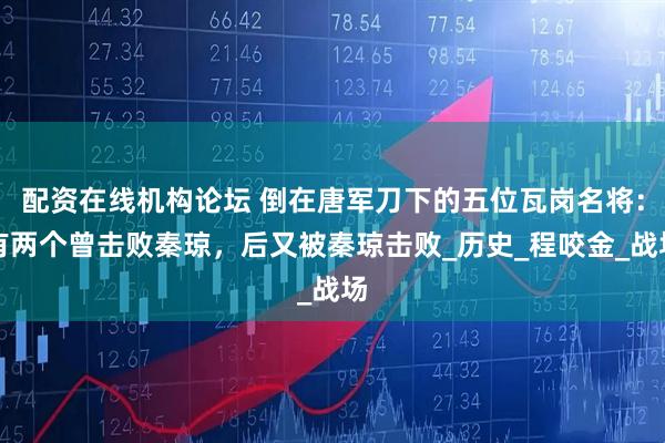 配资在线机构论坛 倒在唐军刀下的五位瓦岗名将：有两个曾击败秦琼，后又被秦琼击败_历史_程咬金_战场