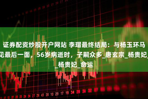 证券配资炒股开户网站 李瑁最终结局：与杨玉环马嵬坡见最后一面，56岁病逝时，子嗣众多_唐玄宗_杨贵妃_命运