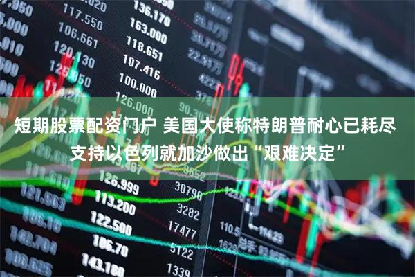短期股票配资门户 美国大使称特朗普耐心已耗尽 支持以色列就加沙做出“艰难决定”