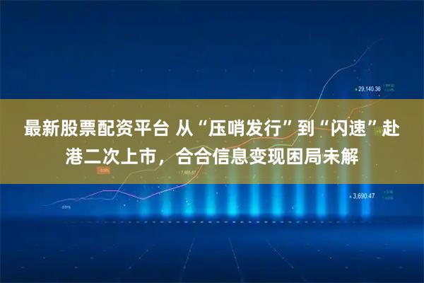 最新股票配资平台 从“压哨发行”到“闪速”赴港二次上市，合合信息变现困局未解