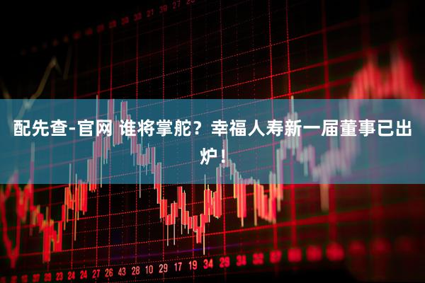 配先查-官网 谁将掌舵？幸福人寿新一届董事已出炉！