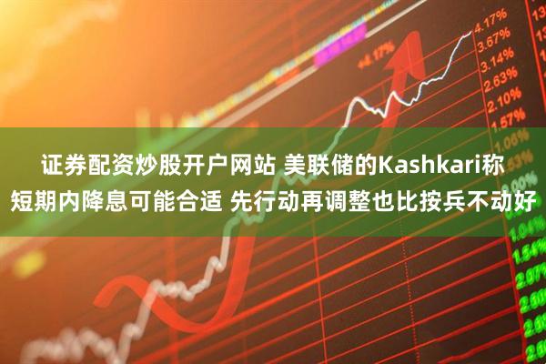 证券配资炒股开户网站 美联储的Kashkari称短期内降息可能合适 先行动再调整也比按兵不动好