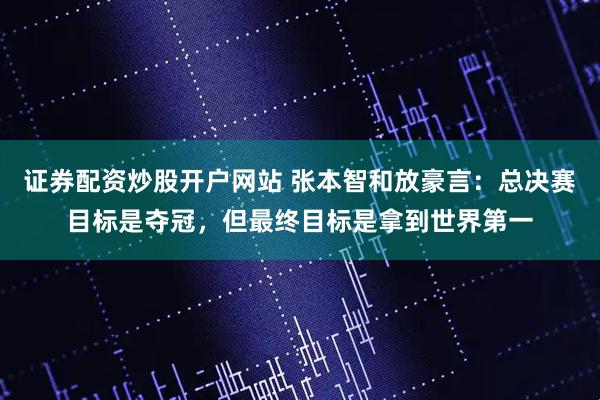 证券配资炒股开户网站 张本智和放豪言：总决赛目标是夺冠，但最终目标是拿到世界第一