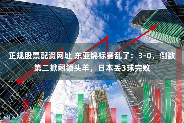 正规股票配资网址 东亚锦标赛乱了：3-0，倒数第二掀翻领头羊，日本丢3球完败