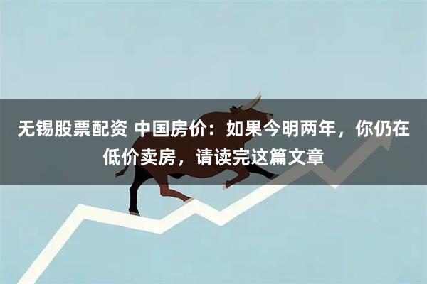 无锡股票配资 中国房价：如果今明两年，你仍在低价卖房，请读完这篇文章
