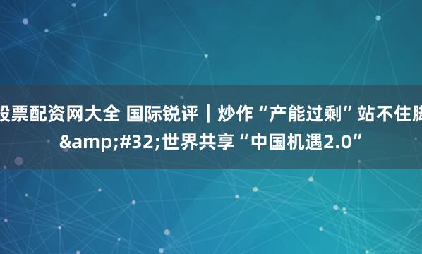 股票配资网大全 国际锐评｜炒作“产能过剩”站不住脚 世界共享“中国机遇2.0”