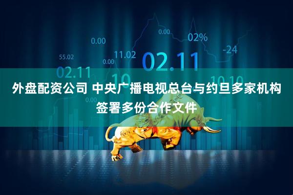 外盘配资公司 中央广播电视总台与约旦多家机构签署多份合作文件